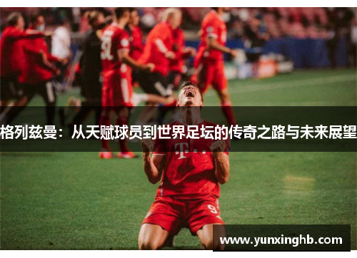 格列兹曼：从天赋球员到世界足坛的传奇之路与未来展望